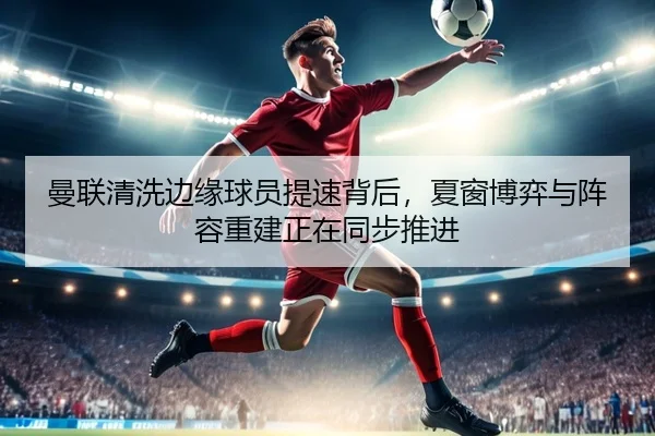 曼联清洗边缘球员提速背后，夏窗博弈与阵容重建正在同步推进