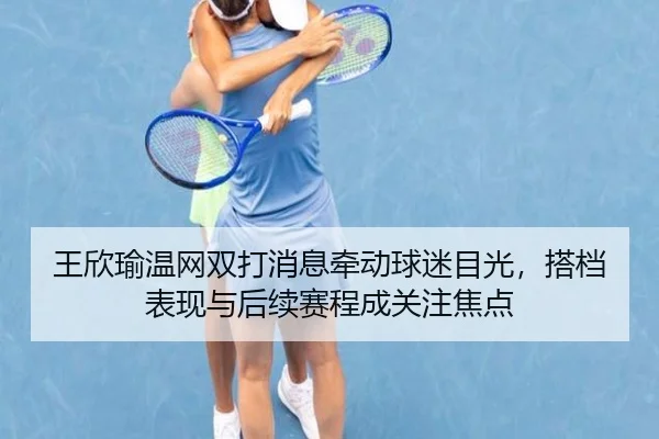 王欣瑜温网双打消息牵动球迷目光，搭档表现与后续赛程成关注焦点